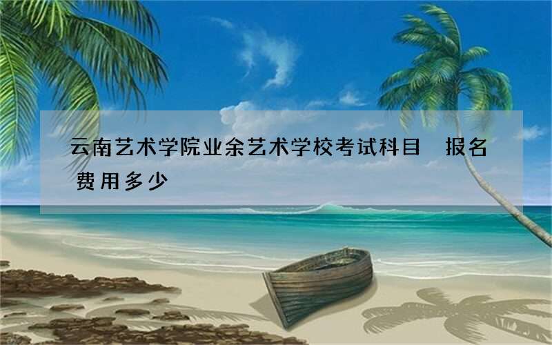 云南艺术学院业余艺术学校考试科目 报名费用多少